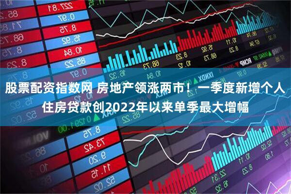 股票配资指数网 房地产领涨两市！一季度新增个人住房贷款创2022年以来单季最大增幅