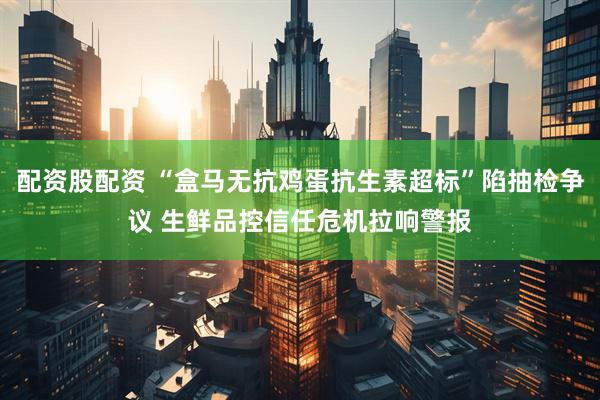 配资股配资 “盒马无抗鸡蛋抗生素超标”陷抽检争议 生鲜品控信任危机拉响警报