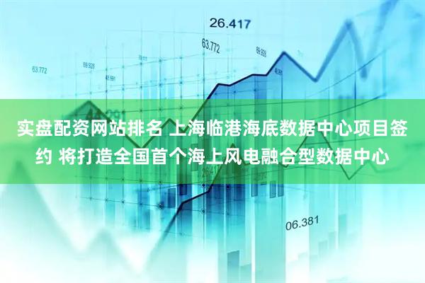 实盘配资网站排名 上海临港海底数据中心项目签约 将打造全国首个海上风电融合型数据中心