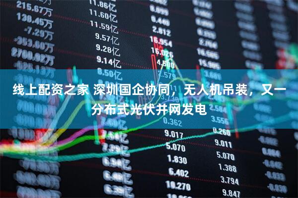 线上配资之家 深圳国企协同，无人机吊装，又一分布式光伏并网发电