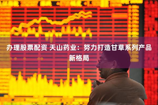办理股票配资 天山药业：努力打造甘草系列产品新格局