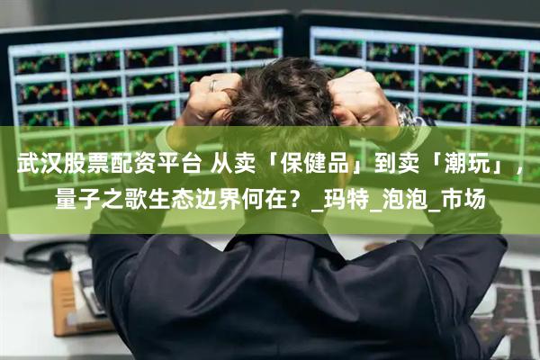 武汉股票配资平台 从卖「保健品」到卖「潮玩」，量子之歌生态边界何在？_玛特_泡泡_市场