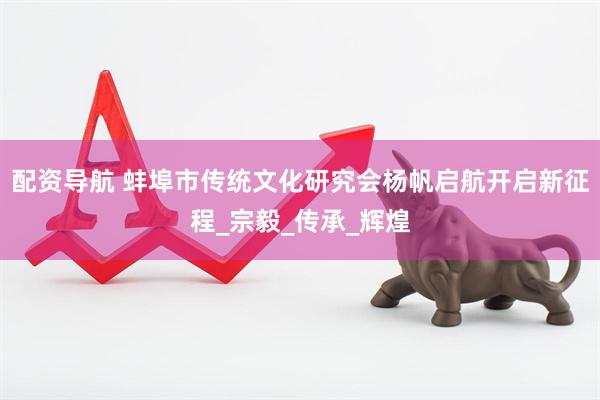 配资导航 蚌埠市传统文化研究会杨帆启航开启新征程_宗毅_传承_辉煌