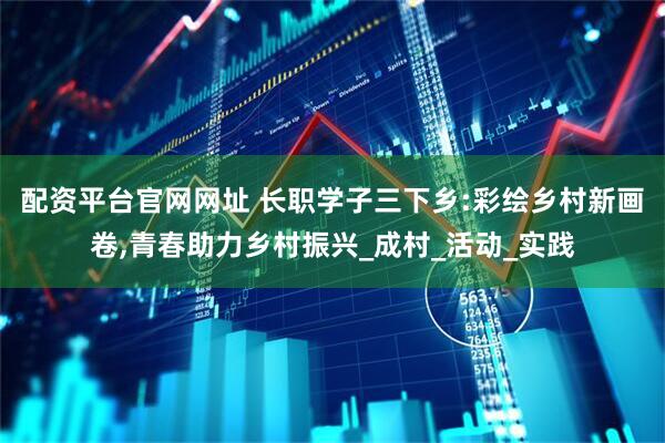 配资平台官网网址 长职学子三下乡:彩绘乡村新画卷,青春助力乡村振兴_成村_活动_实践