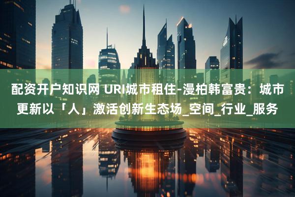 配资开户知识网 URI城市租住-漫柏韩富贵：城市更新以「人」激活创新生态场_空间_行业_服务