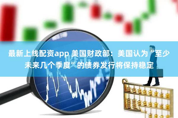 最新上线配资app 美国财政部：美国认为“至少未来几个季度”的债券发行将保持稳定