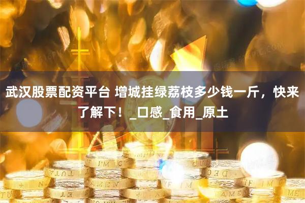 武汉股票配资平台 增城挂绿荔枝多少钱一斤，快来了解下！_口感_食用_原土