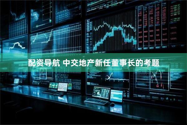 配资导航 中交地产新任董事长的考题