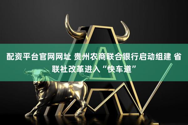 配资平台官网网址 贵州农商联合银行启动组建 省联社改革进入“快车道”