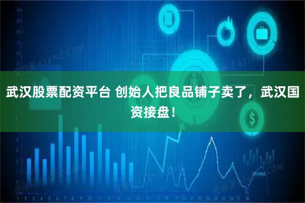 武汉股票配资平台 创始人把良品铺子卖了，武汉国资接盘！
