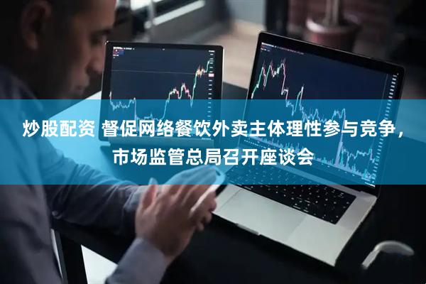 炒股配资 督促网络餐饮外卖主体理性参与竞争，市场监管总局召开座谈会