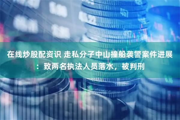 在线炒股配资识 走私分子中山撞船袭警案件进展：致两名执法人员落水，被判刑
