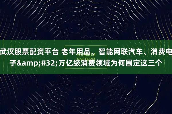 武汉股票配资平台 老年用品、智能网联汽车、消费电子 万亿级消费领域为何圈定这三个